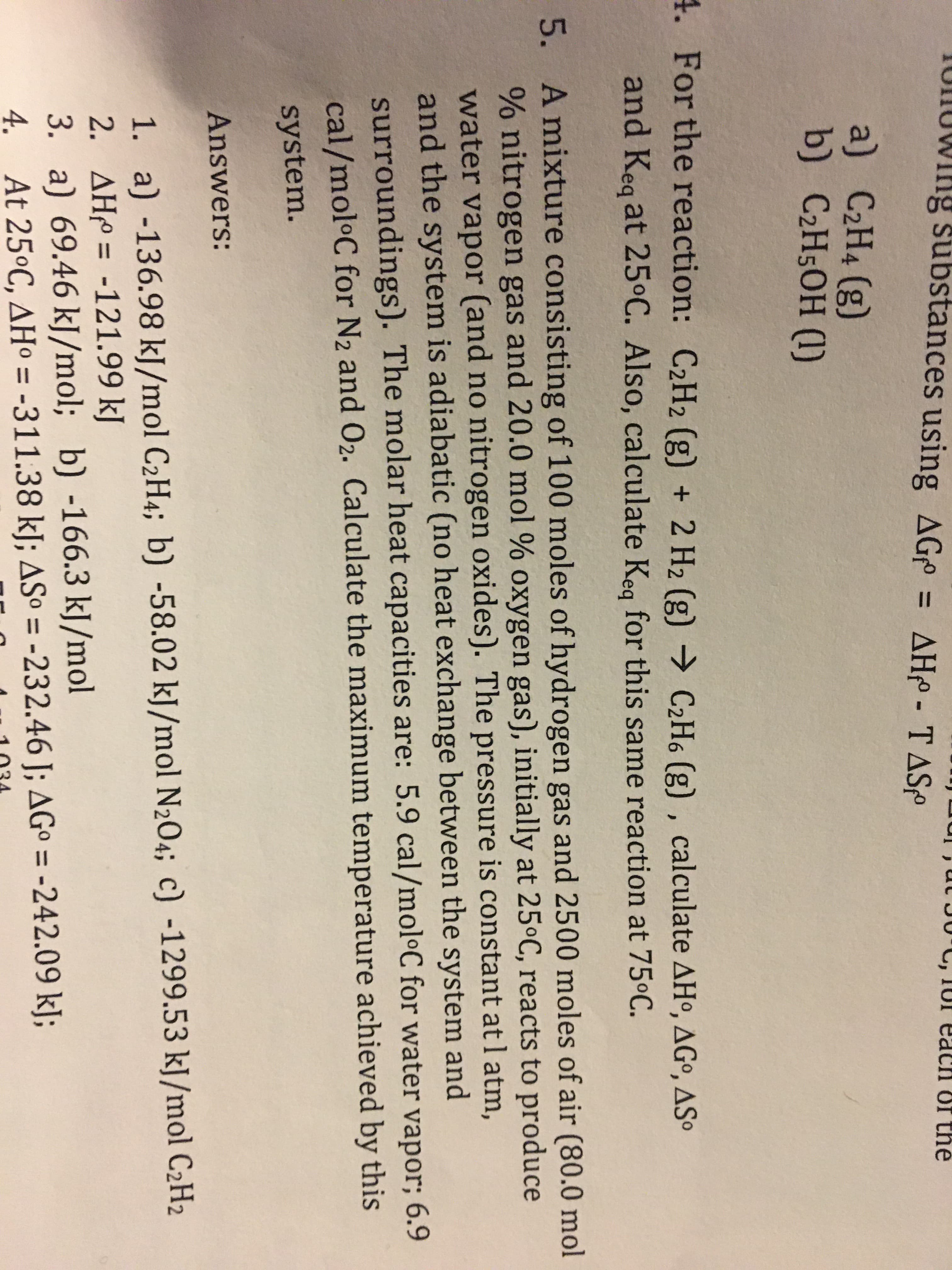 TUIUWING substances using AG
C, IUI eacH
Of the
= AHp - T ASº
a) C2H4 (g)
b) C2H5OH (1)
4. For the reaction: C2H2 (g) + 2 H2 (g) → C2H6 (g) , calculate AHº, AGº, ASº
and Keg at 25°C. Also, calculate Keg for this same reaction at 75°C.
5. A mixture consisting of 100 moles of hydrogen gas and 2500 moles of air (80.0 mol
% nitrogen gas and 20.0 mol % oxygen gas), initially at 25ºC, reacts to produce
water vapor (and no nitrogen oxides). The pressure is constant atl atm,
and the system is adiabatic (no heat exchange between the system and
surroundings). The molar heat capacities are: 5.9 cal/mol•C for water vapor; 6.9
cal/moloC for N2 and 02. Calculate the maximum temperature achieved by this
system.
Answers:
1. a) -136.98 kJ/mol C2H4; b) -58.02 kJ/mol N2O4; c) -1299.53 kJ/mol C2H2
2. AH = -121.99 kJ
3. a) 69.46 kJ/mol; b) -166.3 kJ/mol
4. At 25ºC, AHº = -311.38 kJ; ASº = -232.46 J; AGº = -242.09 kJ;
%3D
%3D
%3D
%3D
