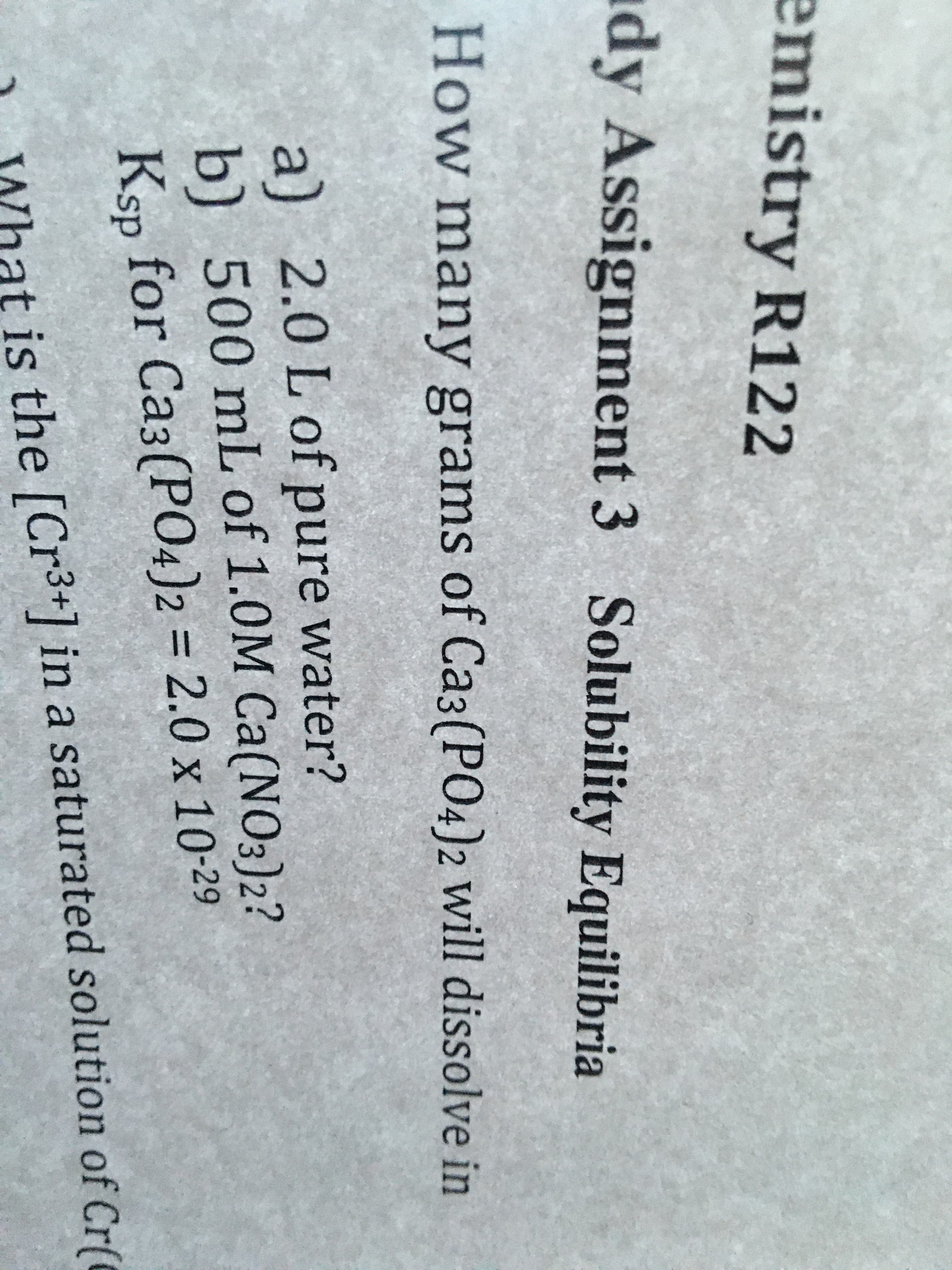 emistry R122
dy Assignment 3 Solubility Equilibria
How many grams of Ca3(PO4)2 will dissolve in
a)
2.0L of
pure water?
b)
500 mL of 1.0M Ca(N03)2?
%3D
Ksp for Ca3(PO4)2 = 2.0 x 10-29
is the [Cr3+] in a saturated solution of Cr(
