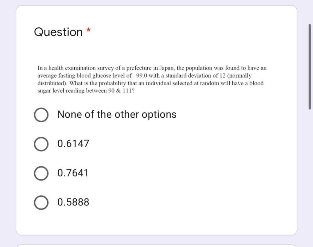 Question *
In a health examination survey of a prefecture in Japan, the population was found to have an
average fasting blood glucose level of 99.0 with a standard deviation of 12 (normally
distributed). What is the probability that an individual selected at random will have a blood
sugar level reading between 90 & 111?
None of the other options
0.6147
0.7641
0.5888
