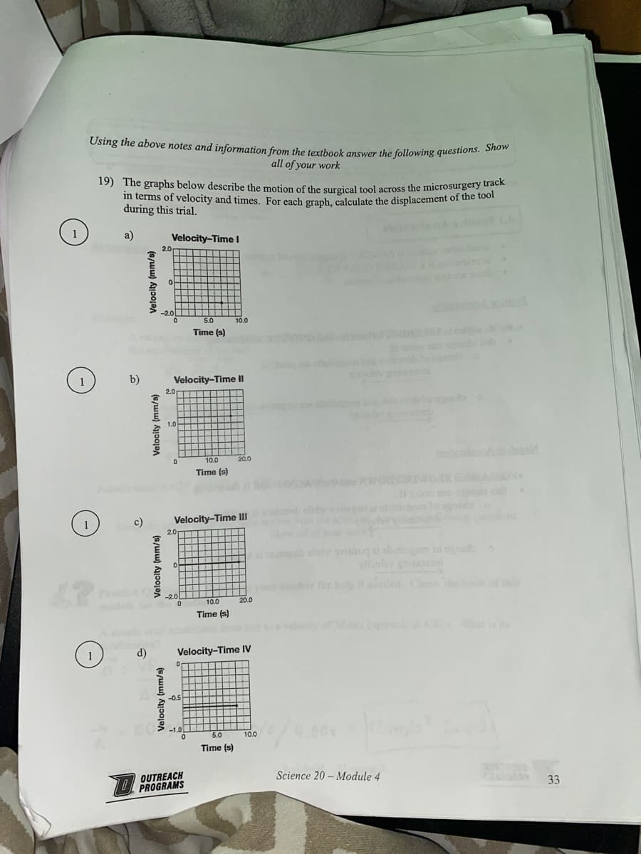 1
Using the above notes and information from the textbook answer the following questions. Show
all of your work
1
1
19) The graphs below describe the motion of the surgical tool across the microsurgery track
in terms of velocity and times. For each graph, calculate the displacement of the tool
during this trial.
a)
b)
c)
Velocity (mm/s)
Velocity (mm/s)
Velocity (mm/s)
Velocity-Time I
2.0
-2.0
0
Velocity (mm/s)
0
2.0
Velocity-Time II
1.0
0
2.0
-2.01
0
Velocity-Time III
0
5.0
Time (s)
-0.5
-1.0
0
10.0
Time (s)
OUTREACH
PROGRAMS
d) Velocity-Time IV
10.0
10.0
Time (s)
20.0
5.0
Time (s)
20.0
10.0
for help
polay
Science 20 Module 4
1.000
M
33