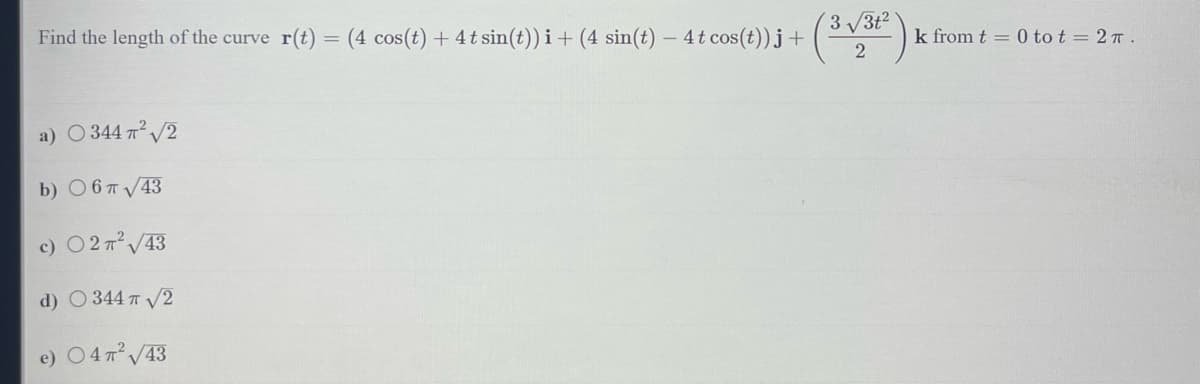 Find the length of the curve r(t) = (4 cos(t) + 4t sin(t))i + (4 sin(t) - 4t cos(t))j + (3-√3²) K
2
a) ○ 344 π² √2
b)
6 π √43
c) ○ 2 π² √43
d) ○ 344 π √/2
e) ○ 47² √/43
k from t = 0 tot = 2.