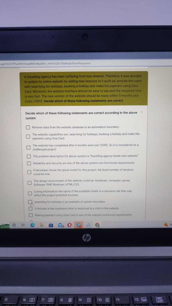 cgd 12ZCFPISUERhHirqaBNBzMgABIY_rHlmvQSIL78vk4cjA/formResponse
15
D
A travelling agency has been suffering from low revenue. Therefore, it was decided
to update its online website by adding new features to it such as: provide the users
with searching for holidays, booking a holiday and make the payment using Visa
Card. Moreover, the website interface should be easy to use and the response time
is very fast. The new version of the website should be ready within 5 months and
costs 2500$. Decide which of these following statements are correct
Decide which of these following statements are correct according to the above
system
Retrieve data from the website database is an automation boundary.
U
The website capabilities are: searching for holidays, booking a holiday and make the
payment using Visa Card
000
0
0 000
The website has completed after 6 months and cost 2500$. So it is considered as a
challenged project.
The problem description for above system is "travelling agency needs new website"
Reliability and Security are two of the above system non-functional requirements
If developer chose the spiral model for this project, the least number of iteration
could be one.
f6 4
The design environment of the website could be: Hardware: computer, server,
Software: PHP, Windows, HTML, CSS..
An
Losing information like name of the available hotels is a resource risk that may
affect the project potential success.
searching for holidays is an example of system boundary
3 minutes is the maximum time to response to a click in the website.
Making payment using Visa Card is one of the website functional requirements
n
O
f7 57 f8 0
F J
19 0 f10 €3
f11
12
insert
scroll
36