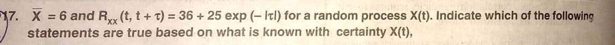 17. X = 6 and R (t, t+ t) = 36 + 25 exp (- Itl) for a random process X(t). Indicate which of the following
statements are true based on what is known with certainty X(t),
%3D
X,
