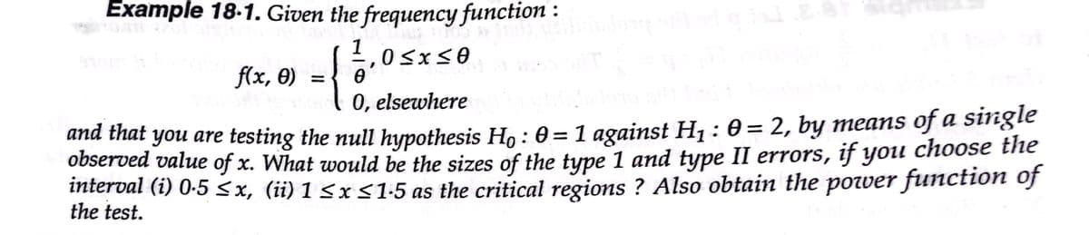 Example 18-1. Given the frequency function :
f(x, 0)
0, elsewhere
ana that you are testing the null hypothesis H, : 0 =1 against H1: 0= 2, by means of a single
observed value of x. What would be the sizes of the type 1 and type II errors, if you choose the
interval (i) 0-5 <x, (ii) 1 <x <1-5 as the critical regions ? Also obtain the power function of
the test.
%3|
