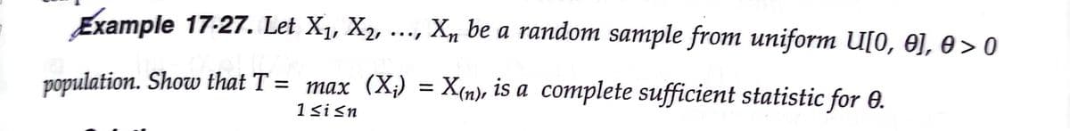 Example 17-27. Let X1, X2, ..., X, be a random sample from uniform U[0, 0J, e > 0
population. Show that T = max (X;) = X(n), is a complete sufficient statistic for 0.
1sisn
