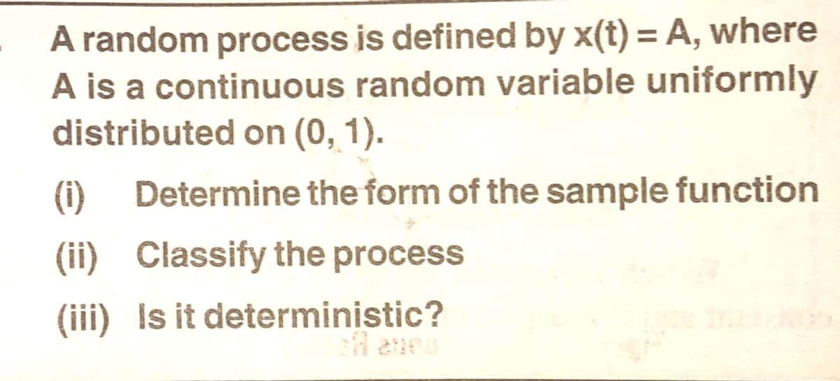 A random process is defined by x(t) = A, where
A is a continuous random variable uniformly
distributed on (0, 1).
(1)
Determine the form of the sample function
(ii) Classify the process
(iii) Is it deterministic?
