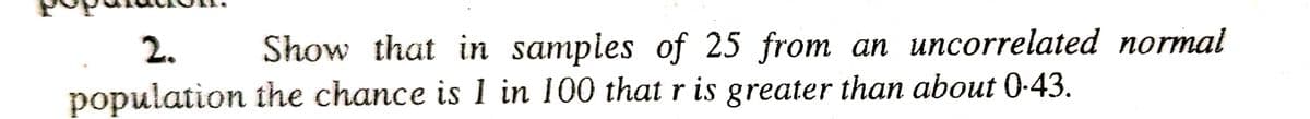 2.
population
Show that in samples of 25 from an uncorrelated normal
the chance is 1 in 100 that r is greater than about 0-43.