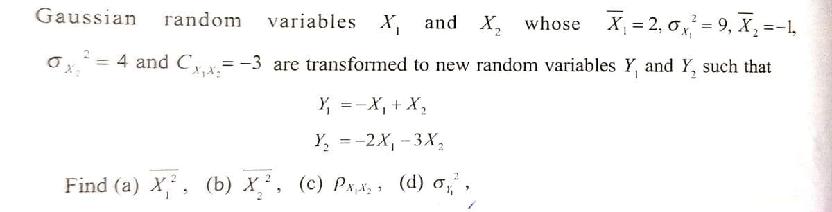 2
2
Gaussian random variables X₁ and X₂ whose X₁ = 2,0x²=9₁ X₂ =−1,
2
2
6
X₂
= 4 and Cx₁x₂= −3 are transformed to new random variables Y₁ and Y₂ such that
X X
Y₁ = −X₁ + X₂
Y₂ = -2X₁-3X₂
2
Find (a) X,², (b) X₂², (c) Px,x₂, (d) σ₁²,