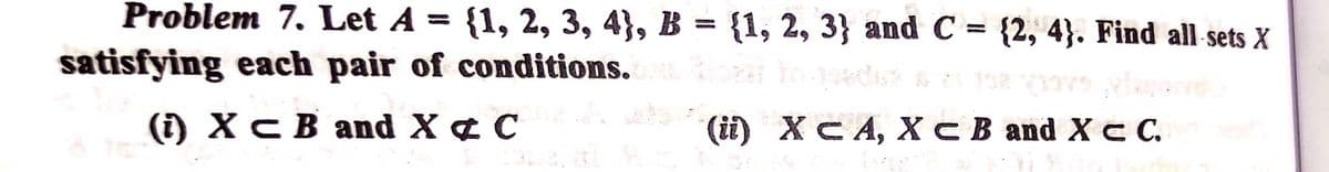 Problem 7. Let A =
{1, 2, 3, 4}, B = {1, 2, 3} and C = {2, 4}. Find all sets X
%3D
satisfying each pair of conditions.
() ХсВ аnd X & C
() ХCА, ХС В and X с.
