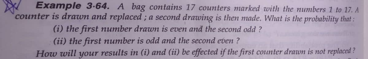 Example 3.64. A bag contains 17 counters marked with the numbers 1 to 17. A
counter is drawn and replaced ; a second drawing is then made. What is the probability that :
(i) the first number drawm is even and the second odd ?
(ii) the first number is odd and the second even ?
How will your results in (i) and (ii) be effected if the first counter drawn is not replaced ?
