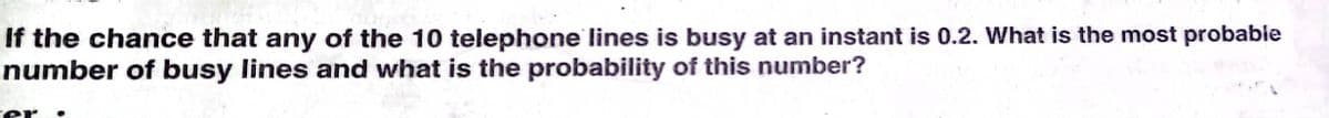 If the chance that any of the 10 telephone lines is busy at an instant is 0.2. What is the most probable
number of busy lines and what is the probability of this number?
rer
