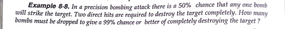 Example 8-8. In a precision bombing attack there is a 50% chance that any one bomb
will strike the target. Two direct hits are required to destroy the target completely. How many
bombs must be dropped to give a 99% chance or better of completely destroying the target ?
