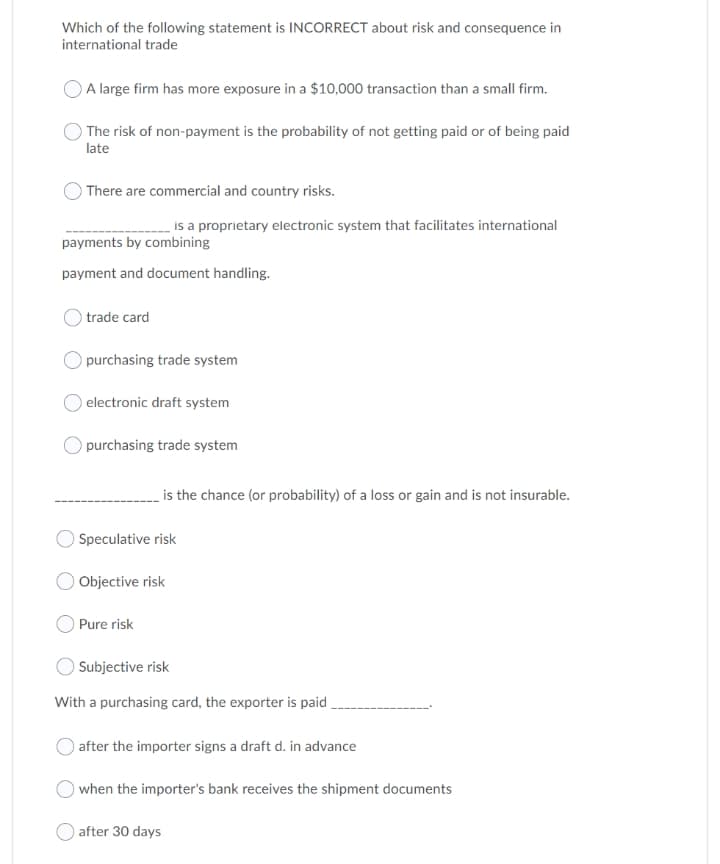 Which of the following statement is INCORRECT about risk and consequence in
international trade
A large firm has more exposure in a $10,000 transaction than a small firm.
The risk of non-payment is the probability of not getting paid or of being paid
late
There are commercial and country risks.
is a proprietary electronic system that facilitates international
payments by combining
payment and document handling.
trade card
purchasing trade system
electronic draft system
purchasing trade system
is the chance (or probability) of a loss or gain and is not insurable.
O Speculative risk
Objective risk
O Pure risk
O Subjective risk
With a purchasing card, the exporter is paid .
after the importer signs a draft d. in advance
when the importer's bank receives the shipment documents
) after 30 days
