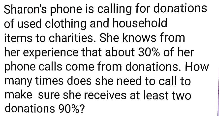 Sharon's phone is calling for donations
of used clothing and household
items to charities. She knows from
her experience that about 30% of her
phone calls come from donations. How
many times does she need to call to
make sure she receives at least two
donations 90%?
