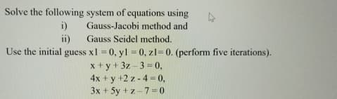 Solve the following system of equations using
i)
ii)
Gauss-Jacobi method and
Gauss Seidel method.
Use the initial guess x1 = 0, y1 = 0, z1=0. (perform five iterations).
x+y+3z-3=0,
4x+y+2z-4=0,
3x+5y+z-7=0