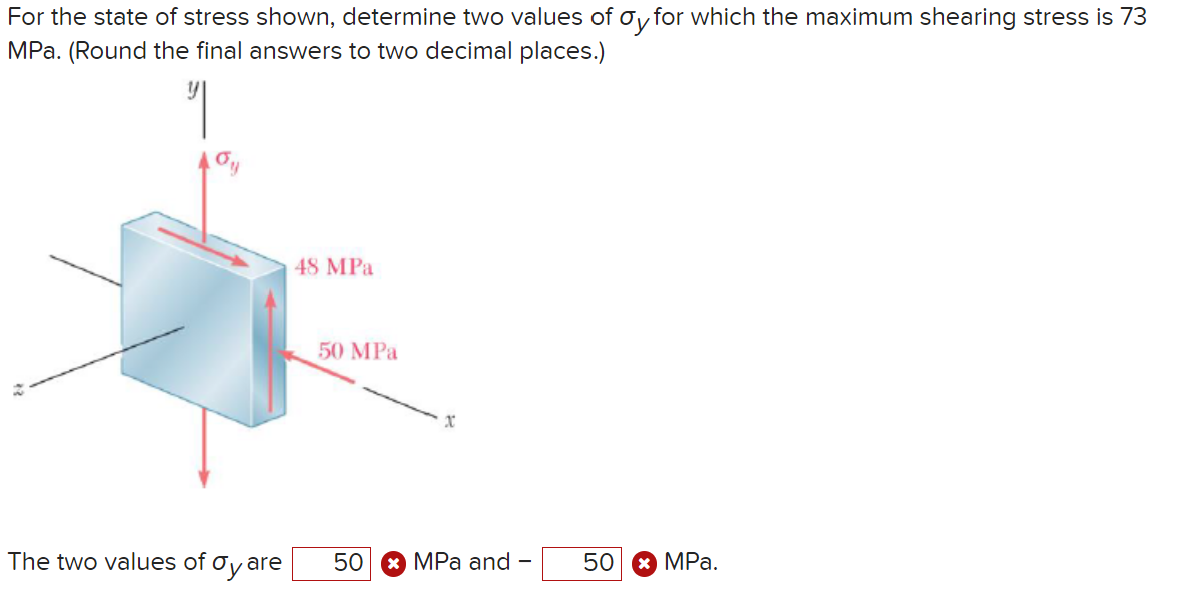 For the state of stress shown, determine two values of σy for which the maximum shearing stress is 73
MPa. (Round the final answers to two decimal places.)
པ།
48 MPa
50 MPa
The two values of σy ar
50 MPa and
-
50
MPa.