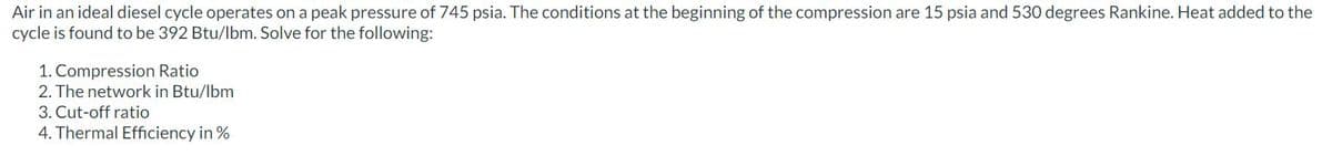 Air in an ideal diesel cycle operates on a peak pressure of 745 psia. The conditions at the beginning of the compression are 15 psia and 530 degrees Rankine. Heat added to the
cycle is found to be 392 Btu/lbm. Solve for the following:
1. Compression Ratio
2. The network in Btu/lbm
3. Cut-off ratio
4. Thermal Efficiency in %