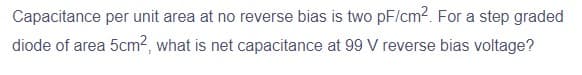 Capacitance per unit area at no reverse bias is two pF/cm². For a step graded
diode of area 5cm², what is net capacitance at 99 V reverse bias voltage?