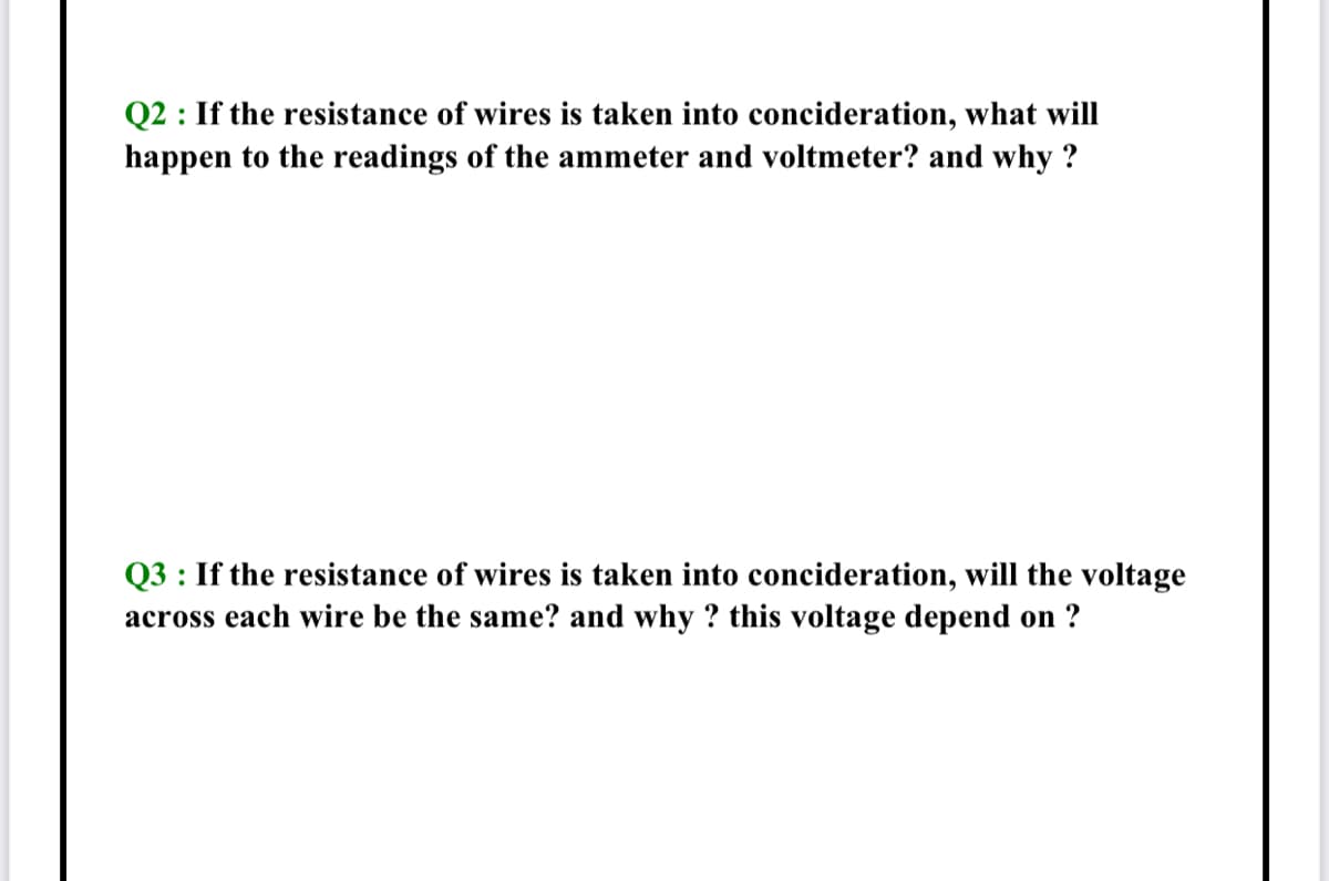 Q2 : If the resistance of wires is taken into concideration, what will
happen to the readings of the ammeter and voltmeter? and why ?
Q3 : If the resistance of wires is taken into concideration, will the voltage
across each wire be the same? and why ? this voltage depend on ?
