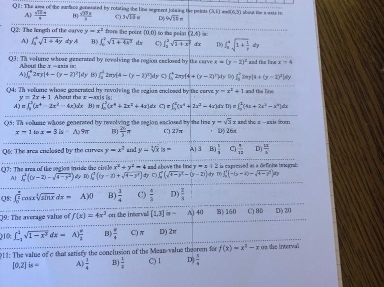 Q1: The area of the surface generated by rotating the line segment joining the points (3,1) and(6,3) about the x-axis is:
√10 m
A)
C) 3√10 n
D) 9√10 n
B) 10
3
Q2: The length of the curve y = x² from the point (0,0) to the point (2,4) is:
A) √1+ 4y dy A
B) √ √1+ 4x² dx
c) √1 + x² dx
D) √ √1 + dy
Q3: Th volume whose generated by revolving the region enclosed by the curve x = (y-2)²2 and the line x = 4
About the x-axis is:
A) 2my[4-(y-2)2]dy B) f2my[4-(y-2)²]dy C) f2my[4+ (y-2)²]dy D) 2ny(4+ (y-2)²]dy
Q4: Th volume whose generated by revolving the region enclosed by the curve y = x² + 1 and the line
y = 2x + 1 About the x-axis is:
A) π f(x-2x² - 4x)dx B) x
(x + 2x² + 4x)dx C) f(x¹ + 2x² - 4x) dx D) n f (4x + 2x²-x*)dx
Q5: Th volume whose generated by revolving the region enclosed by the line y = √3x and the x-axis from
x = 1 to x = 3 is = A) 9π
D) 26
26
B)
C) 27 T
1.
Q6: The area enclosed by the curves y = x² and y = √x is =
A) 3 B) C) D)
Q7: The area of the region inside the circle x² + y² = 4 and above the line y = x + 2 is expressed as a definite integral:
A) (-2)-√4-y²) dy B) f(y-2) +√4-y²) dy C)(√4-y²-(y-2)) dy D) (-(y-2)-√4-y²) dy
Q8: cosx√sinx dx =
A)0
B) C)
D) ²
29: The average value of f(x) = 4x3 on the interval [1,3] is -
Q10: √1-x² dx = A)
B)
C) T
D) 2π
211: The value of c that satisfy the conclusion of the Mean-value theorem for f(x)=x²-x on the interval
[0,2] is =
A) -
B) /
C) 1
D) ²
A) 40
B) 160
C) 80 D) 20