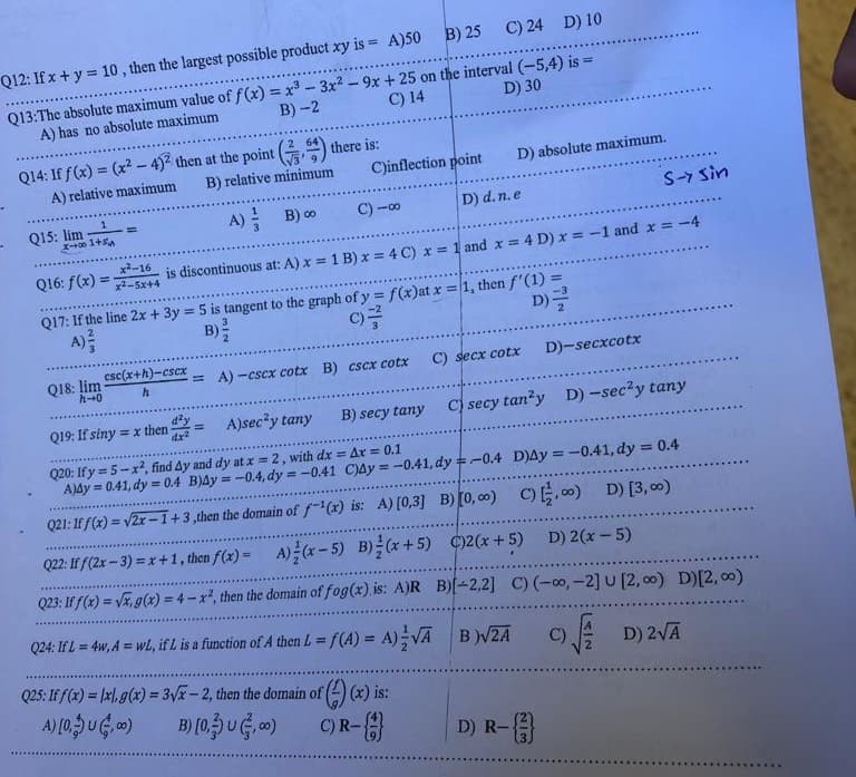 Q12: If x + y = 10, then the largest possible product xy is = A)50 B) 25 C) 24 D) 10
B)-2
Q13:The absolute maximum value of f(x)=x²-3x² - 9x + 25 on the interval (-5,4) is =
A) has no absolute maximum
C) 14
D) 30
Q14: If f(x) = (x²-4)² then at the point () there is:
A) relative maximum
B) relative minimum
A)
B) ∞
Q15: lim
x-001+5
x²-16
Q16: f(x)=x²-5x+4
C)inflection point
Q18: lim esc(x+h)-cscx
7-0
h
S-7 Sin
is discontinuous at: A) x = 1 B) x = 4 C) x = 1 and x = 4 D) x = -1 and x = -4
C)-00
D) absolute maximum.
Q17: If the line 2x + 3y = 5 is tangent to the graph of y = f(x)at x = 1, then f'(1) =
A) ²
C)
D)=
= A)-cscx cotx B) cscx cotx
Q25: If f(x)= xl, g(x) = 3√x-2, then the domain of (
A) [0, U,00)
B) (0,3) U (3,00)
D) d. n.e
(4)(x) is:
C) R-
C) secx cotx
Q19: If siny = x then
A)sec²y tany
B) secy tany
Q20: If y=5-x², find Ay and dy at x = 2, with dx = Ax = 0.1
Ay=0.41, dy = 0.4 B)4y= -0.4, dy=-0.41 C)Ay = -0.41, dy=-0.4 D)Ay = -0.41, dy = 0.4
Q21: If f(x) = √2x-1 +3,then the domain of f-¹(x) is: A) [0,3] B) [0,00) C), D) [3,00)
D) 2(x - 5)
Q22: Iff (2x-3)=x+1, then f(x)= A)(x-5) B)/(x+5)
Q23: If f(x)=√x, g(x) = 4-x², then the domain of fog(x) is: A)R
Q24: If L = 4w, A = wl, if L is a function of A then L = f(A) = A) VA
C)2(x+5)
B)[-2,2] C) (-∞, -2] U [2,00) D) [2,00)
B)√ZA
D) 2√Ā
D)-secxcotx
C) secy tan²y D) -sec²y tany
D) R-{}}
C)