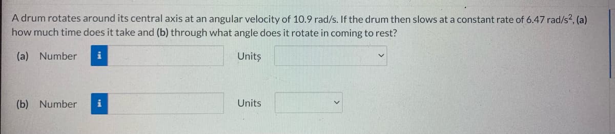 A drum rotates around its central axis at an angular velocity of 10.9 rad/s. If the drum then slows at a constant rate of 6.47 rad/s², (a)
how much time does it take and (b) through what angle does it rotate in coming to rest?
(a) Number i
Units
(b) Number
Units