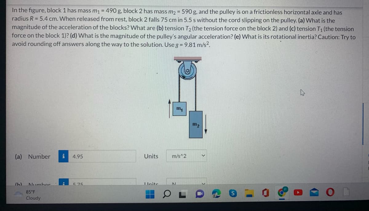 In the figure, block 1 has mass m₁ = 490 g, block 2 has mass m₂ = 590 g, and the pulley is on a frictionless horizontal axle and has
radius R = 5.4 cm. When released from rest, block 2 falls 75 cm in 5.5 s without the cord slipping on the pulley. (a) What is the
magnitude of the acceleration of the blocks? What are (b) tension T2 (the tension force on the block 2) and (c) tension T₁ (the tension
force on the block 1)? (d) What is the magnitude of the pulley's angular acceleration? (e) What is its rotational inertia? Caution: Try to
avoid rounding off answers along the way to the solution. Use g = 9.81 m/s².
m₁
(a) Number i 4.95
/h)
Number
5.75
85°F
Cloudy
Units
Llnite
m/s^2
m₂
1