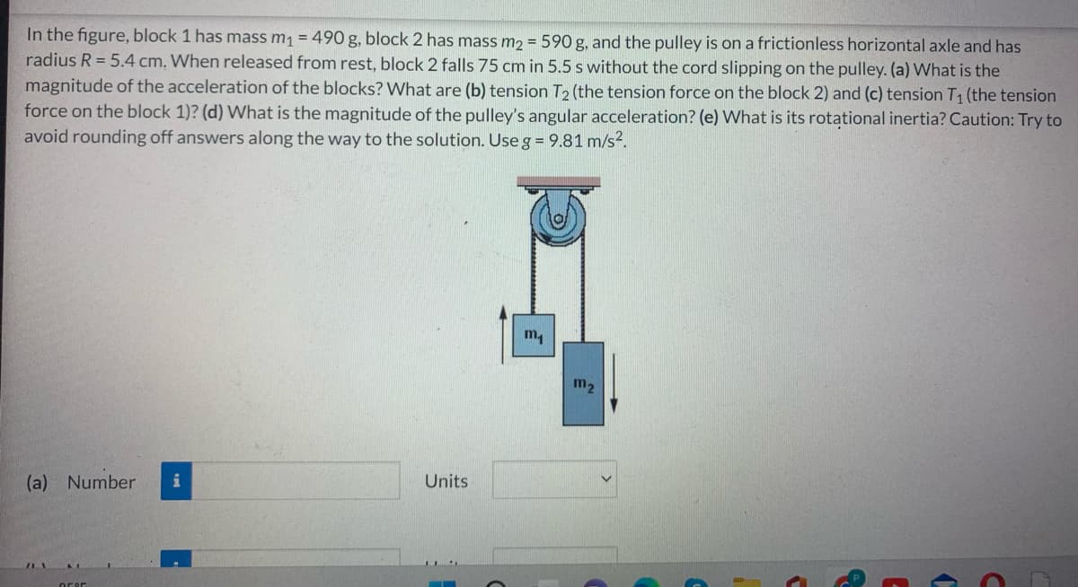 In the figure, block 1 has mass m₁ = 490 g, block 2 has mass m₂ = 590 g, and the pulley is on a frictionless horizontal axle and has
radius R = 5.4 cm. When released from rest, block 2 falls 75 cm in 5.5 s without the cord slipping on the pulley. (a) What is the
magnitude of the acceleration of the blocks? What are (b) tension T2 (the tension force on the block 2) and (c) tension T₁ (the tension
force on the block 1)? (d) What is the magnitude of the pulley's angular acceleration? (e) What is its rotational inertia? Caution: Try to
avoid rounding off answers along the way to the solution. Use g = 9.81 m/s².
m₁
(a) Number i
orer
Units
m₂