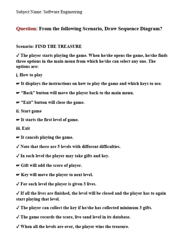 Subject Name: Software Engineering
Question: From the following Scenario, Draw Sequence Diagram?
Scenario: FIND THE TREASURE
V The player starts playing the game. When he/she opens the game, he/she finds
three options in the main menu from which he/she can select any one. The
options are:
i, How to play
- It displays the instructions on how to play the game and which keys to use.
* "Back" button will move the player back to the main menu.
r "Exit" button will close the game.
ii. Start game
r It starts the first level of game.
iii. Exit
r It cancels playing the game.
V Note that there are 5 levels with different difficulties.
V In each level the player may take gifts and key.
- Gift will add the score of player.
- Key will move the player to next level.
V For each level the player is given 3 lives.
V If all the lives are finished, the level will be closed and the player has to again
start playing that level.
V The player can collect the key if he/she has collected minimum 3 gifts.
V The game records the score, live sand level in its database.
/ When all the levels are over, the player wins the treasure.
