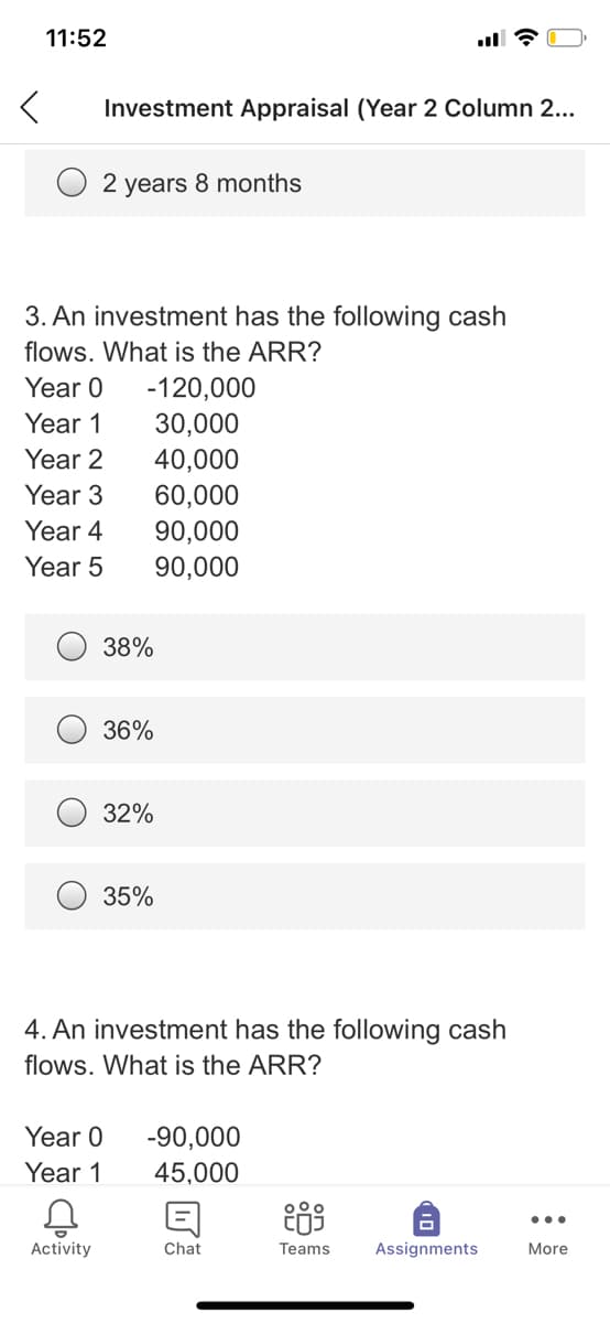 11:52
Investment Appraisal (Year 2 Column 2...
2 years 8 months
3. An investment has the following cash
flows. What is the ARR?
Year 0
-120,000
Year 1
30,000
Year 2
40,000
60,000
Year 3
Year 4
90,000
90,000
Year 5
38%
36%
32%
35%
4. An investment has the following cash
flows. What is the ARR?
Year 0
-90,000
Year 1
45,000
...
Activity
Chat
Teams
Assignments
More
10
