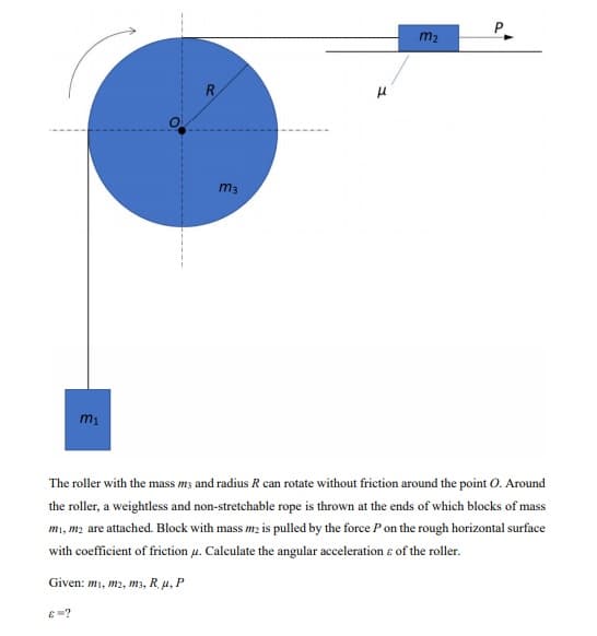 P.
m2
R
m3
The roller with the mass m; and radius R can rotate without friction around the point O. Around
the roller, a weightless and non-stretchable rope is thrown at the ends of which blocks of mass
mı, m2 are attached. Block with mass m2 is pulled by the force P on the rough horizontal surface
with coefficient of friction u. Calculate the angular acceleration e of the roller.
Given: m1, m2, m3, R. u, P
E =?
