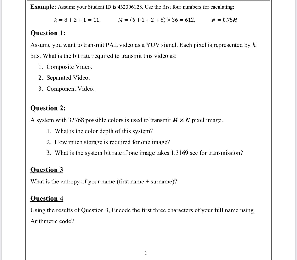 Example: Assume your Student ID is 432306128. Use the first four numbers for caculating:
k = 8 + 2 +1 = 11,
M = (6 +1+2 + 8) x 36 = 612,
N = 0.75M
Question 1:
Assume you want to transmit PAL video as a YUV signal. Each pixel is represented by k
bits. What is the bit rate required to transmit this video as:
1. Composite Video.
2. Separated Video.
3. Component Video.
Question 2:
A system with 32768 possible colors is used to transmit M x N pixel image.
1. What is the color depth of this system?
2. How much storage is required for one image?
3. What is the system bit rate if one image takes 1.3169 sec for transmission?
Question 3
What is the entropy of your name (first name + surname)?
Question 4
Using the results of Question 3, Encode the first three characters of your full name using
Arithmetic code?
