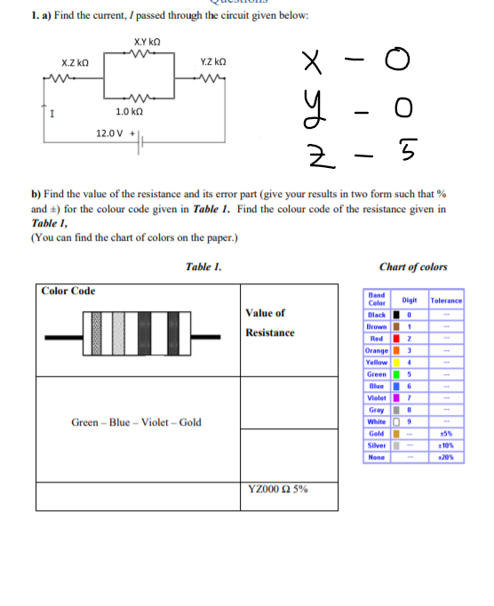 1. a) Find the current, I passed through the circuit given below:
X.Y kn
x.Z kn
Y.Z ko
y -
I
1.0 ka
12.0 V +
b) Find the value of the resistance and its error part (give your results in two form such that %
and +) for the colour code given in Table 1. Find the colour code of the resistance given in
Table 1,
(You can find the chart of colors on the paper.)
Table 1.
Chart of colors
Color Code
Band
Color
Digit
Tolerance
Value of
Black
Brown 1
Red I 2
Orange 3
Yellow
Resistance
Green
5
Blue I 6
Vielet 7
Gray
Green – Blue – Violet – Gold
White 0 9
Gold
5%
Silver
110%
None
120%
YZ000 2 5%
