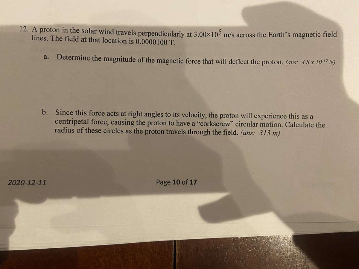 12. A proton in the solar wind travels perpendicularly at 3.00×10 m/s across the Earth's magnetic field
lines. The field at that location is 0.0000100 T.
a. Determine the magnitude of the magnetic force that will deflect the proton. (ans: 4.8 x 10-1º N)
b. Since this force acts at right angles to its velocity, the proton will experience this as a
centripetal force, causing the proton to have a "corkscrew" circular motion. Calculate the
radius of these circles as the proton travels through the field. (ans: 313 m)
2020-12-11
Page 10 of 17
