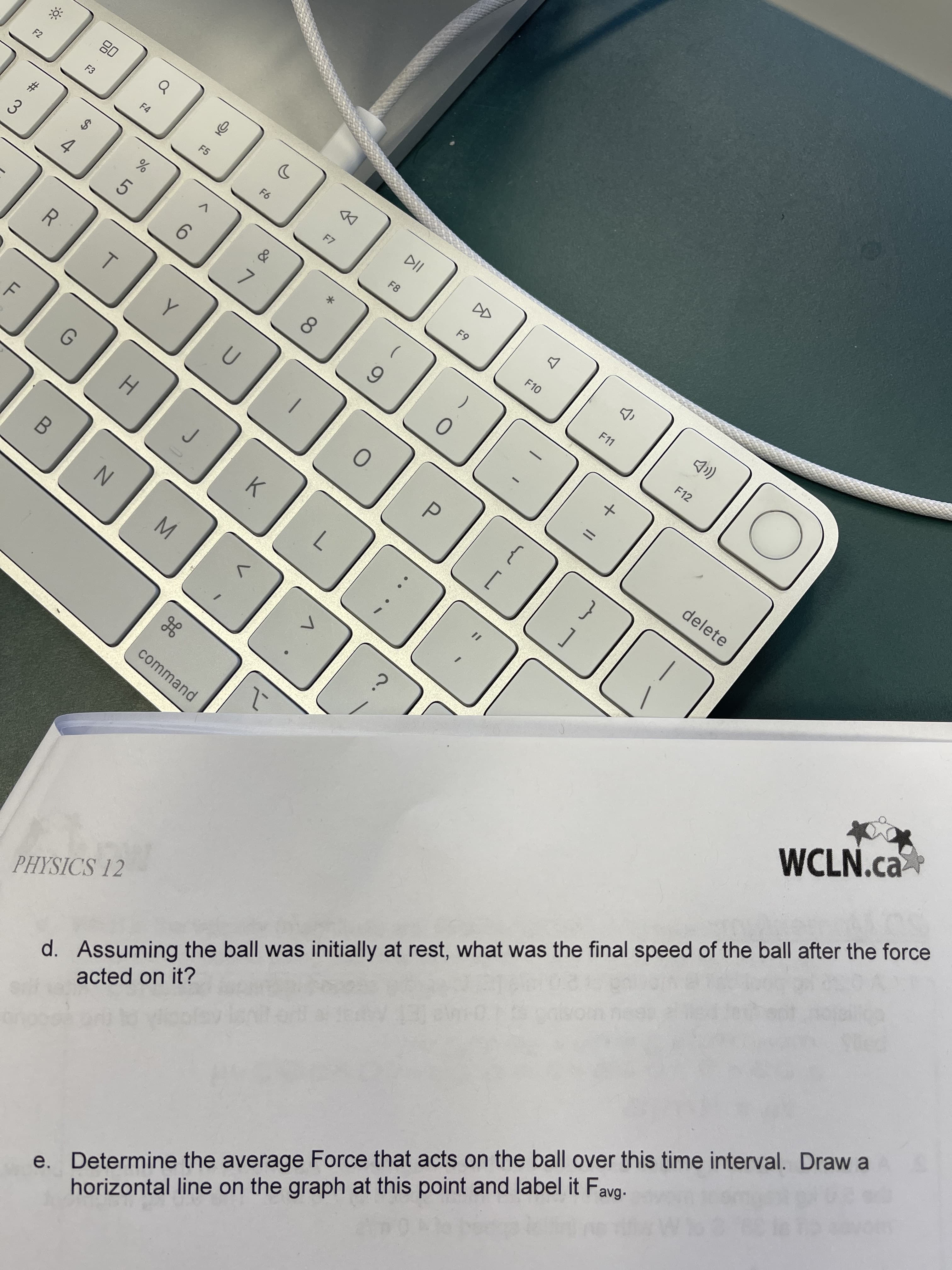 II
会
F9
F8
公
15
%24
F.
# 3
F2
08
4.
R
5.
DD
8.
F10
6.
F11
0.
F12
K.
P.
7.
delete
command
PHYSICS 12
WCLN.ca
d. Assuming the ball was initially at rest, what was the final speed of the ball after the force
acted on it?
e.
Determine the average Force that acts on the ball over this time interval. Draw a
horizontal line on the graph at this point and label it Fa
avg.
