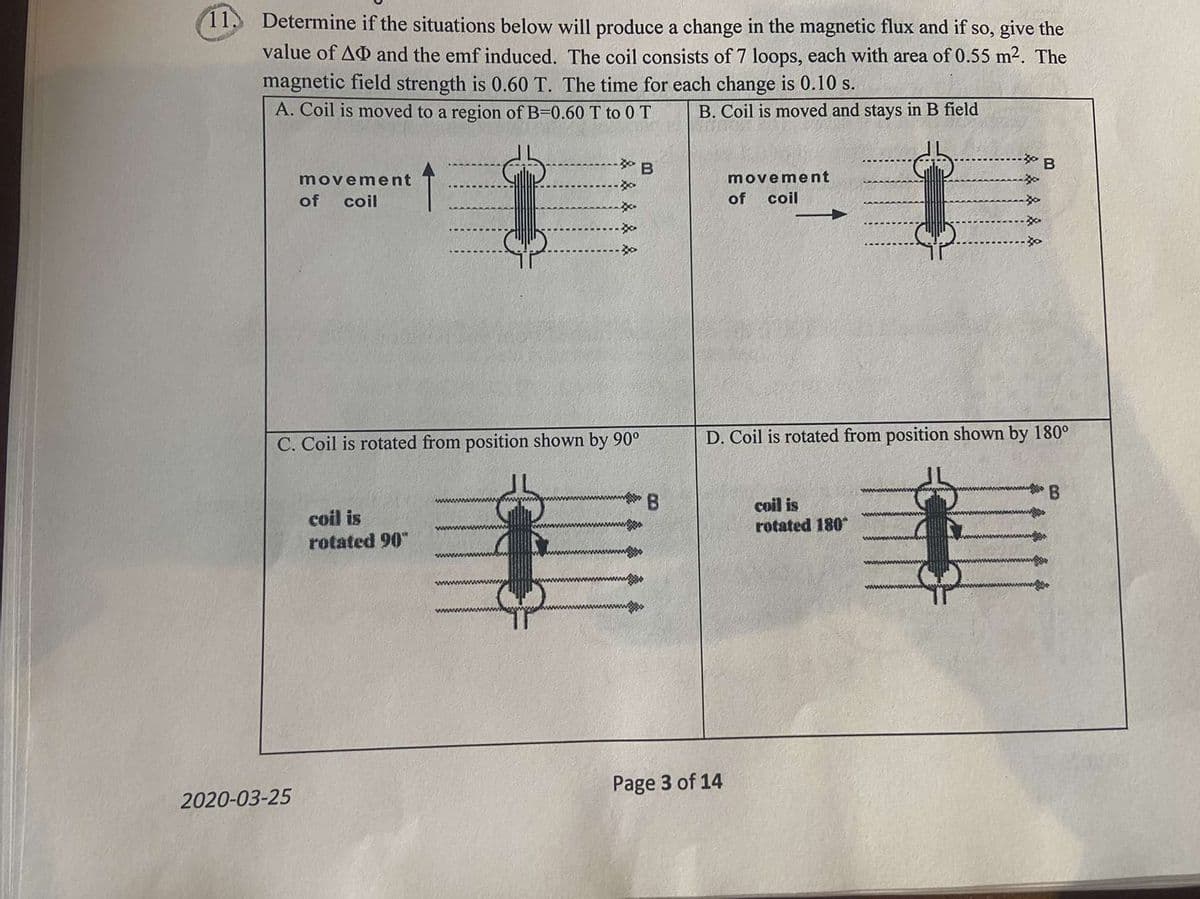 (11. Determine if the situations below will produce a change in the magnetic flux and if so, give the
value of AD and the emf induced. The coil consists of 7 loops, each with area of 0.55 m². The
magnetic field strength is 0.60 T. The time for each change is 0.10 s.
A. Coil is moved to a region of B=0.60 T to 0 T
B. Coil is moved and stays in B field
movement
movement
of coil
of
coil
C. Coil is rotated from position shown by 90°
D. Coil is rotated from position shown by 180°
B
警B
coil is
rotated 90"
coil is
rotated 180
Page 3 of 14
2020-03-25
