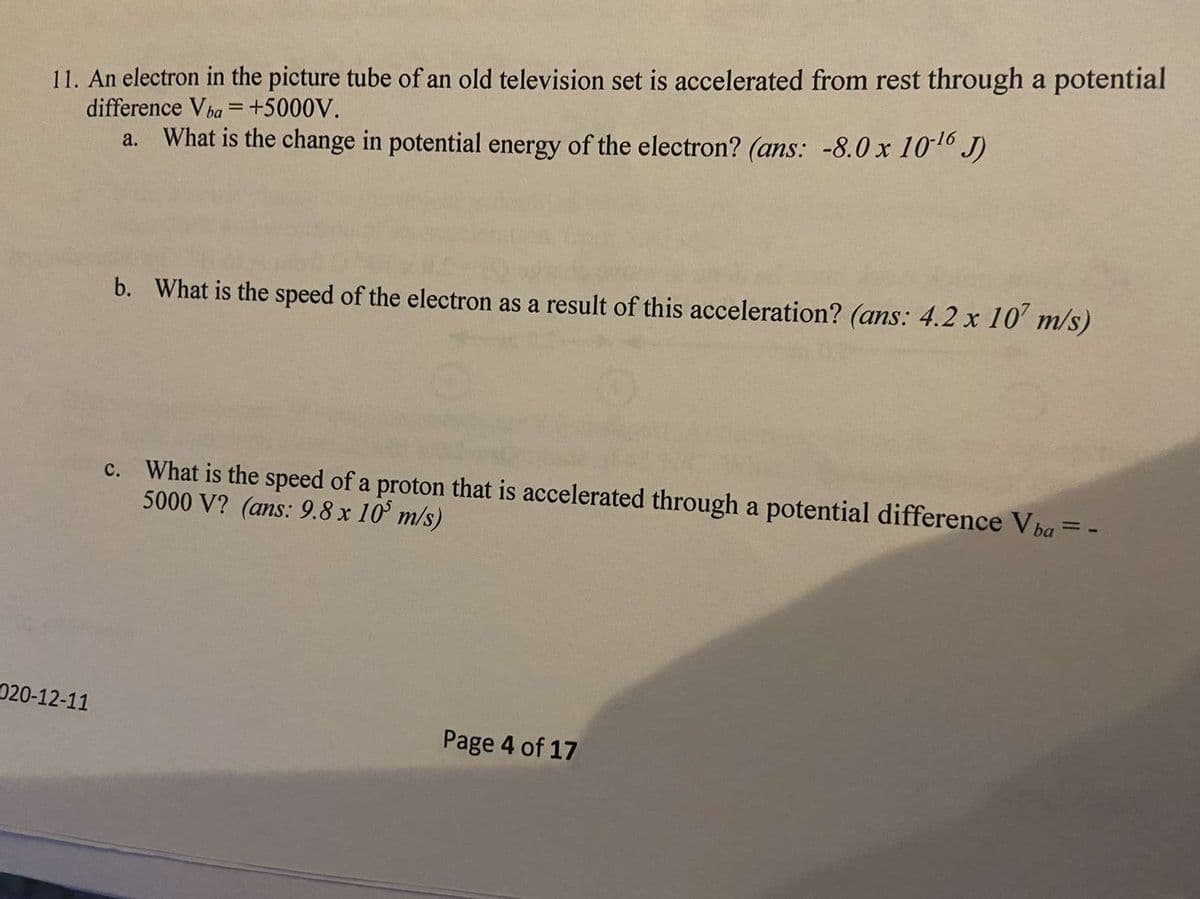 11. An electron in the picture tube of an old television set is accelerated from rest through a potential
difference Vba = +5000V.
a. What is the change in potential energy of the electron? (ans: -8.0 x 1010 J)
b. What is the speed of the electron as a result of this acceleration? (ans: 4.2 x 10' m/s)
c. What is the speed of a proton that is accelerated through a potential difference Vba = -
5000 V? (ans: 9.8 x 10° m/s)
020-12-11
Page 4 of 17
