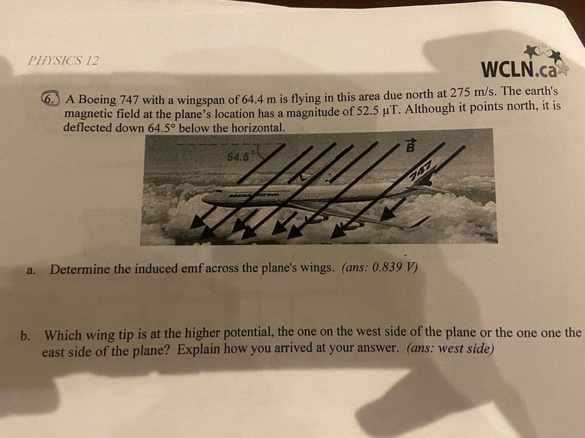 PHYSICS 12
WCLN.ca
0.) A Boeing 747 with a wingspan of 64.4 m is flying in this area due north at 275 m/s. The earth's
magnetic field at the plane's location has a magnitude of 52.5 uT. Although it points north, it is
deflected down 64.5° below the horizontal.
64.5
古
747
a.
Determine the induced emf across the plane's wings. (ans: 0.839 V)
b. Which wing tip is at the higher potential, the one on the west side of the plane or the one one the
east side of the plane? Explain how you arrived at your answer. (ans: west side)
