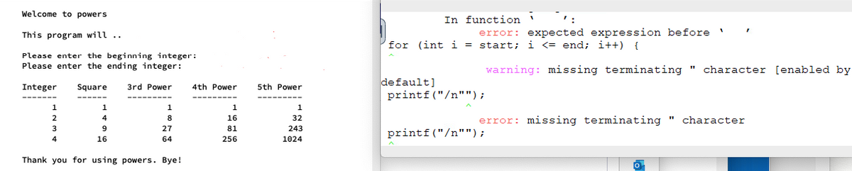 Welcome to powers
This program will ..
Please enter the beginning integer:
Please enter the ending integer:
Integer Square 3rd Power
4th Power
11777
8
27
64
Thank you for using powers. Bye!
2
3
4
4
9
16
16
81
256
5th Power
32
243
1024
In function
error: expected expression before
for (int i = start; i <= end; i++) {
default]
printf ("/n"");
printf("/n"");
1
warning: missing terminating character [enabled by
error: missing terminating " character
0