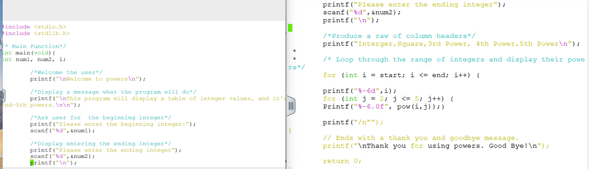 #include <stdio.h>
#include <stdlib.h>
* Main Function*/
int main(void) {
int num1, num2, i;
/*Welcome the user*/
printf("\nWelcome to powers\n");
End-5th powers.\n\n");
/*Display a message what the program will do*/
printf("\nThis program will display a table of integer values, and it':
|||||
/*Ask user for the beginning integer*/
printf("Please enter the beginning integer: ");
scanf("%d", &num1);
*
*
/*Display entering the ending integer*/
printf("Please enter the ending integer");
scanf("%d", &num2);
printf("\n");
rs */
printf("Please enter the ending integer");
scanf("%d", &num2);
printf("\n");
/* Produce a raw of column headers */
printf("Interger, Square, 3rd Power, 4th Power, 5th Power\n");
/* Loop through the range of integers and display their powe
for (int i = start; i <= end; i++) {
printf("%-6d", i);
for (int j = 2; j <= 5; j++) {
Printf("%-6.0f", pow (i, j)); }
printf("/n"");
// Ends with a thank you and goodbye message.
printf("\nThank you for using powers. Good Bye!\n");
return 0;