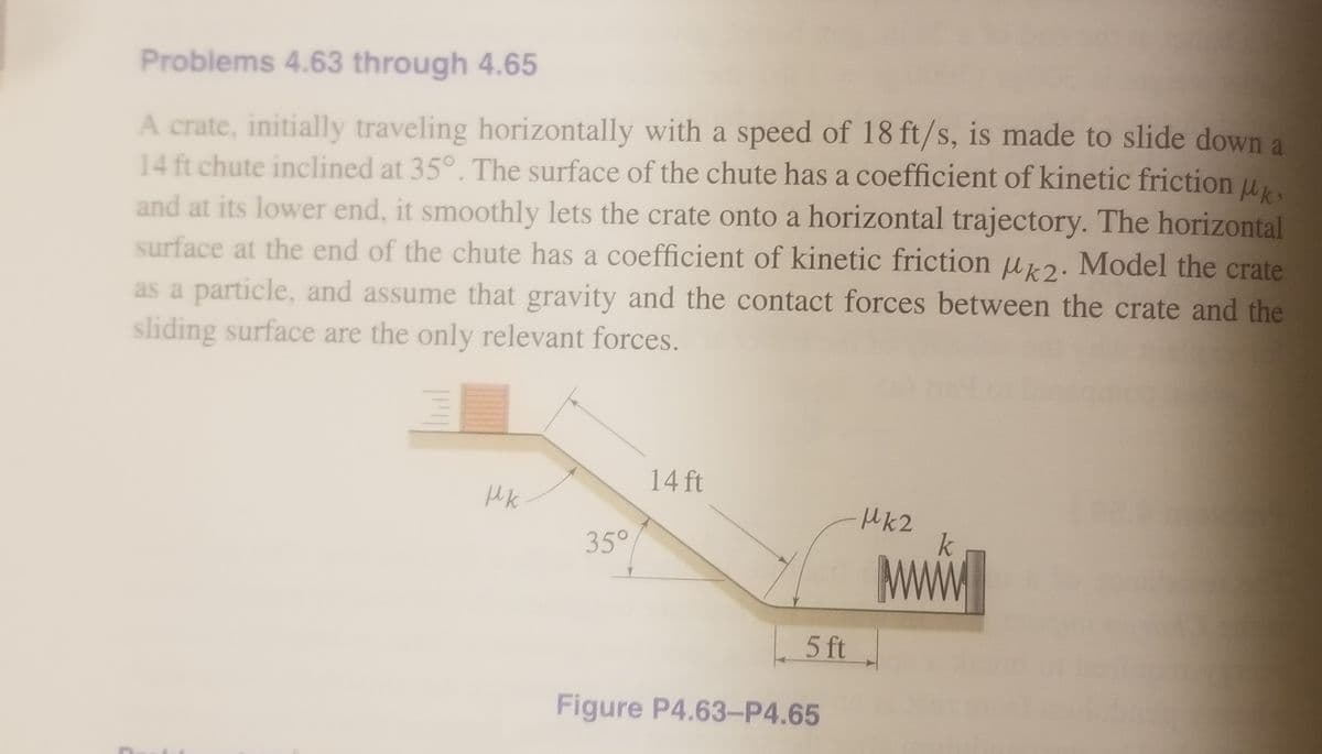 Problems 4.63 through 4.65
A crate, initially traveling horizontally with a speed of 18 ft/s, is made to slide down a
14 ft chute inclined at 35°. The surface of the chute has a coefficient of kinetic friction u.
and at its lower end, it smoothly lets the crate onto a horizontal trajectory. The horizontal
surface at the end of the chute has a coefficient of kinetic friction u2. Model the crate
as a particle, and assume that gravity and the contact forces between the crate and the
sliding surface are the only relevant forces.
14 ft
MK2
35°
5 ft
Figure P4.63-P4.65
