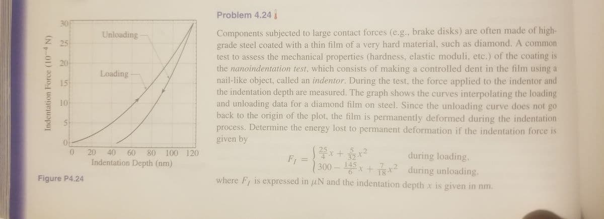 Problem 4.24
30F
Components subjected to large contact forces (e.g., brake disks) are often made of high-
grade steel coated with a thin film of a very hard material, such as diamond. A common
test to assess the mechanical properties (hardness, elastic moduli, etc.) of the coating is
the nanoindentation test, which consists of making a controlled dent in the film using a
nail-like object, called an indentor. During the test, the force applied to the indentor and
the indentation depth are measured. The graph shows the curves interpolating the loading
and unloading data for a diamond film on steel. Since the unloading curve does not go
back to the origin of the plot, the film is permanently deformed during the indentation
process. Determine the energy lost to permanent deformation if the indentation force is
given by
Unloading
25
20
Loading
15
10
51
25
.2
32
145
20
40
60
80
100 120
during loading,
x+ x? during unloading,
where F is expressed in uN and the indentation depth x is given in nm.
F1 =
300
4
Indentation Depth (nm)
%3D
7
.2
Figure P4.24
Indentation Force (10-4 N)
