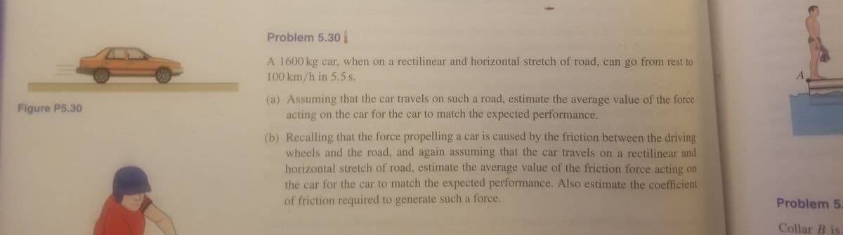 Problem 5.30
A 1600 kg car, when on a rectilinear and horizontal stretch of road, can go from rest to
100 km/h in 5.5 s.
(a) Assuming that the car travels on such a road, estimate the average value of the force
acting on the car for the car to match the expected performance.
Figure P5.30
(b) Recalling that the force propelling a car is caused by the friction between the driving
wheels and the road, and again assuming that the car travels on a rectilinear and
horizontal stretch of road, estimate the average value of the friction force acting on
the car for the car to match the expected performance. Also estimate the coefficient
of friction required to generate such a force.
Problem 5
Collar B is
