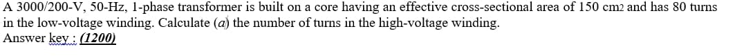 A 3000/200-V, 50-Hz, 1-phase transformer is built on a core having an effective cross-sectional area of 150 cm2 and has 80 turns
in the low-voltage winding. Calculate (a) the number of turns in the high-voltage winding.
Answer key : (1200)

