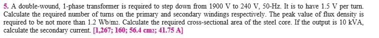 5. A double-wound, 1-phase transformer is required to step down from 1900 V to 240 V, 50-Hz. It is to have 1.5 V per turn.
Calculate the required number of tuns on the primary and secondary windings respectively. The peak value of flux density is
required to be not more than 1.2 Wb/m2. Calculate the required cross-sectional area of the steel core. If the output is 10 kVA,
calculate the secondary current. [1,267; 160; 56.4 cm2; 41.75 A]
