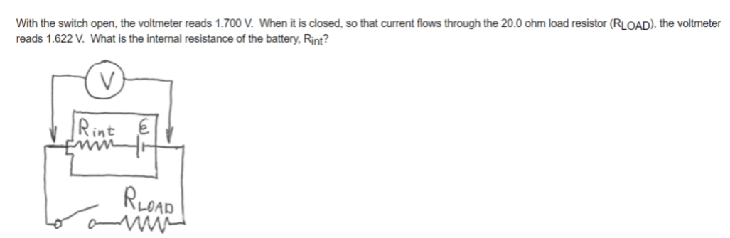 With the switch open, the voltmeter reads 1.700 V. When it is closed, so that current flows through the 20.0 ohm load resistor (RLOAD), the voltmeter
reads 1.622 V. What is the intermal resistance of the battery, Rint?
Rint
RLOAD
