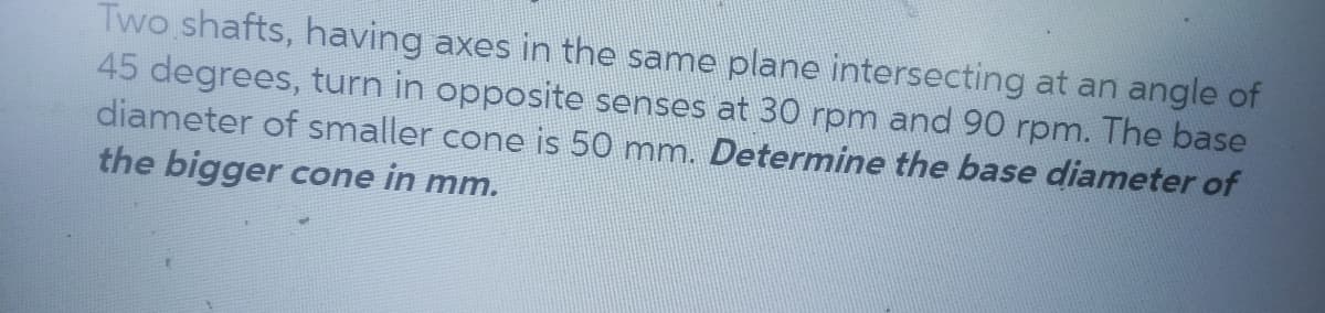 Two shafts, having axes in the same plane intersecting at an angle of
45 degrees, turn in opposite senses at 30 rpm and 90 rpm. The base
diameter of smaller cone is 50 mm. Determine the base diameter of
the bigger cone in mm.