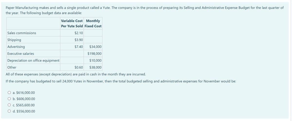 Paper Manufacturing makes and sells a single product called a Yute. The company is in the process of preparing its Selling and Administrative Expense Budget for the last quarter of
the year. The following budget data are available:
Sales commissions
Shipping
Advertising
Executive salaries
Depreciation on office equipment
Variable Cost Monthly
Per Yute Sold Fixed Cost
$2.10
$3.90
$7.40
$34,000
$198,000
$10,000
Other
$0.60
$38,000
All of these expenses (except depreciation) are paid in cash in the month they are incurred.
If the company has budgeted to sell 24,000 Yutes in November, then the total budgeted selling and administrative expenses for November would be:
a. $616,000.00
O b. $606,000.00
O c. $565,600.00
O d. $556,000.00