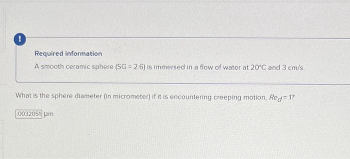 !
Required information
A smooth ceramic sphere (SG = 2.6) is immersed in a flow of water at 20°C and 3 cm/s.
What is the sphere diameter (in micrometer) if it is encountering creeping motion, Red=1?
0032051 μm