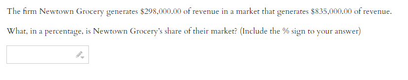 The firm Newtown Grocery generates $298,000.00 of revenue in a market that generates $835,000.00 of revenue.
What, in a percentage, is Newtown Grocery's share of their market? (Include the % sign to your answer)